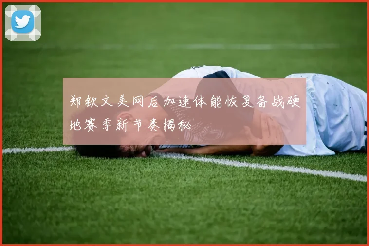 郑钦文美网后加速体能恢复备战硬地赛季新节奏揭秘