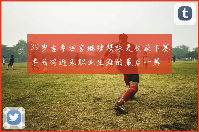 39岁吉鲁坦言继续踢球是收获下赛季或将迎来职业生涯的最后一舞