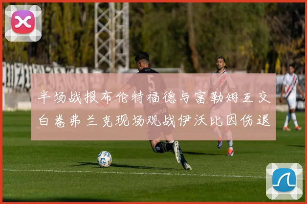 半场战报布伦特福德与富勒姆互交白卷弗兰克现场观战伊沃比因伤退场