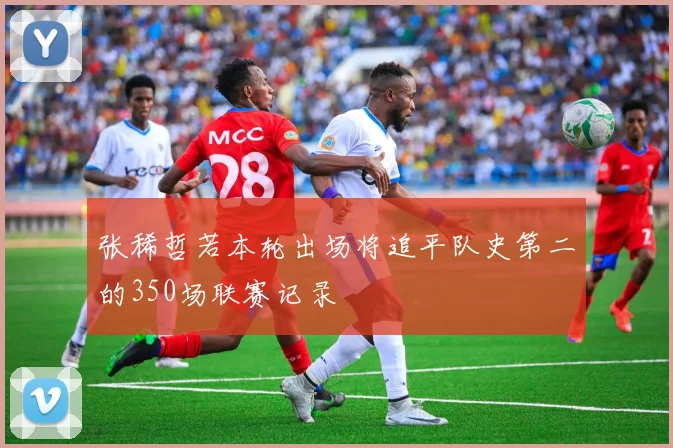 张稀哲若本轮出场将追平队史第二的350场联赛记录