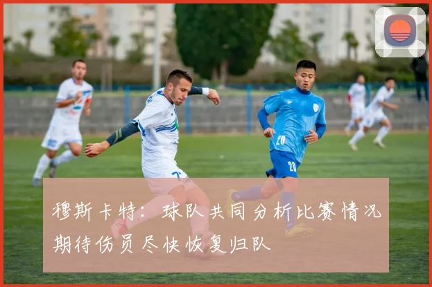 穆斯卡特：球队共同分析比赛情况期待伤员尽快恢复归队